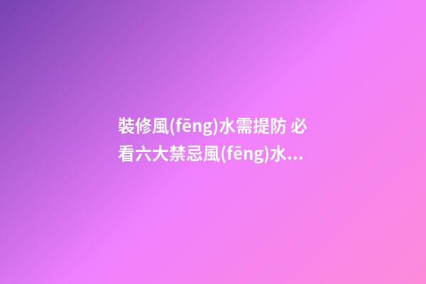 裝修風(fēng)水需提防 必看六大禁忌+風(fēng)水知識(shí)大全